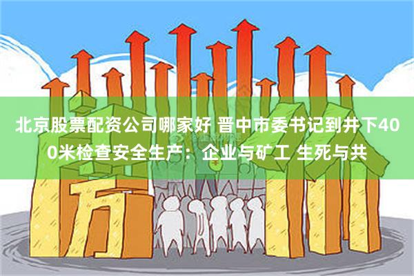 北京股票配资公司哪家好 晋中市委书记到井下400米检查安全生产：企业与矿工 生死与共