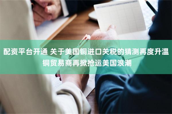 配资平台开通 关于美国铜进口关税的猜测再度升温 铜贸易商再掀抢运美国浪潮
