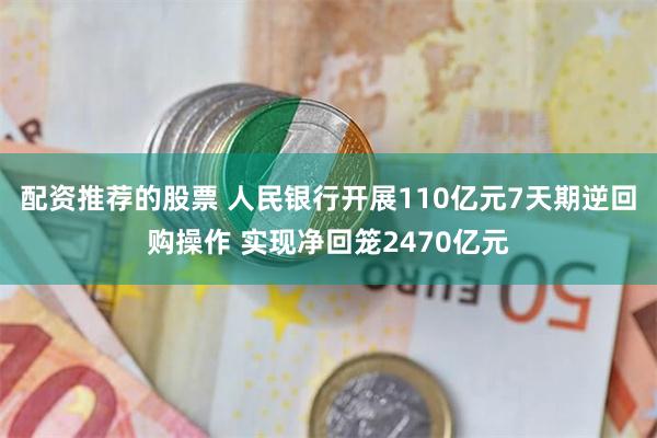 配资推荐的股票 人民银行开展110亿元7天期逆回购操作 实现净回笼2470亿元