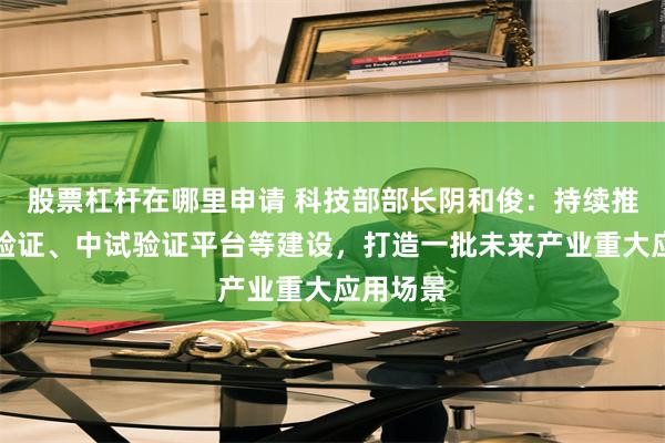 股票杠杆在哪里申请 科技部部长阴和俊：持续推进概念验证、中试验证平台等建设，打造一批未来产业重大应用场景