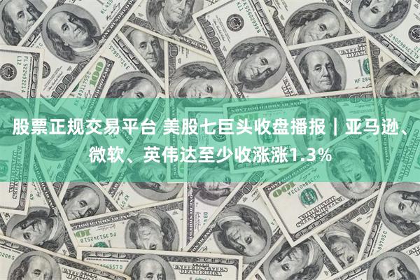 股票正规交易平台 美股七巨头收盘播报｜亚马逊、微软、英伟达至少收涨涨1.3%