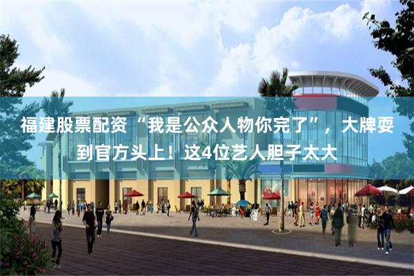 福建股票配资 “我是公众人物你完了”，大牌耍到官方头上！这4位艺人胆子太大