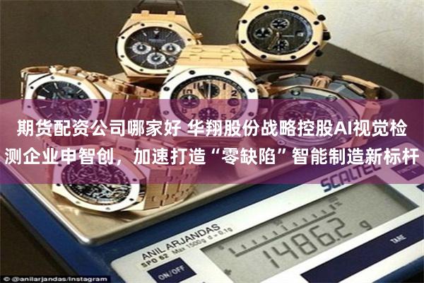期货配资公司哪家好 华翔股份战略控股AI视觉检测企业申智创，加速打造“零缺陷”智能制造新标杆