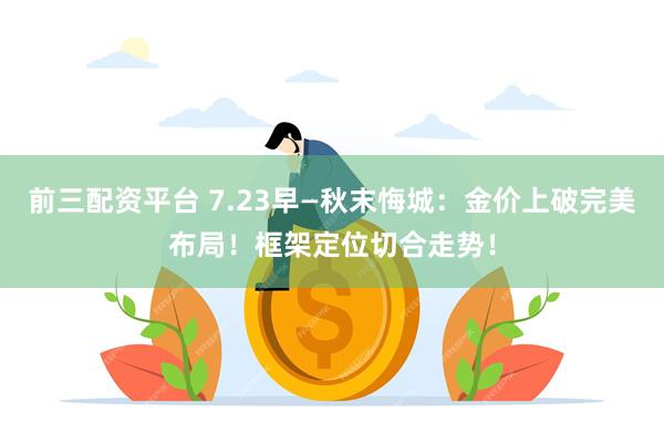 前三配资平台 7.23早—秋末悔城:金价上破完美布局!框架定位切合走势!