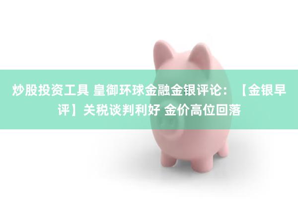 炒股投资工具 皇御环球金融金银评论：【金银早评】关税谈判利好 金价高位回落