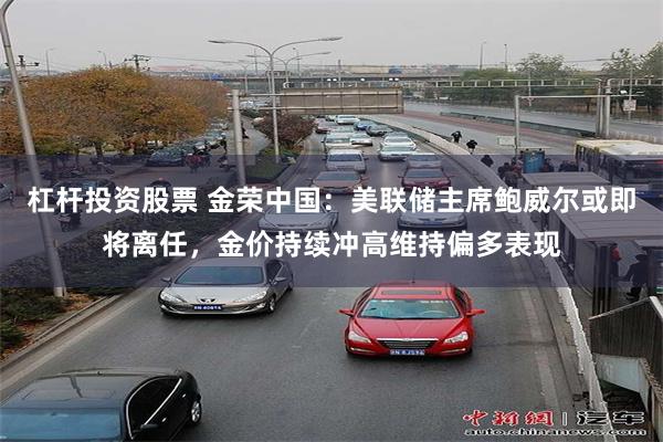 杠杆投资股票 金荣中国:美联储主席鲍威尔或即将离任,金价持续冲高维持偏多表现