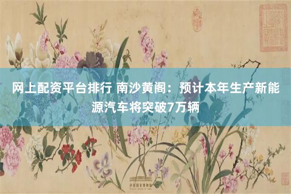网上配资平台排行 南沙黄阁：预计本年生产新能源汽车将突破7万辆