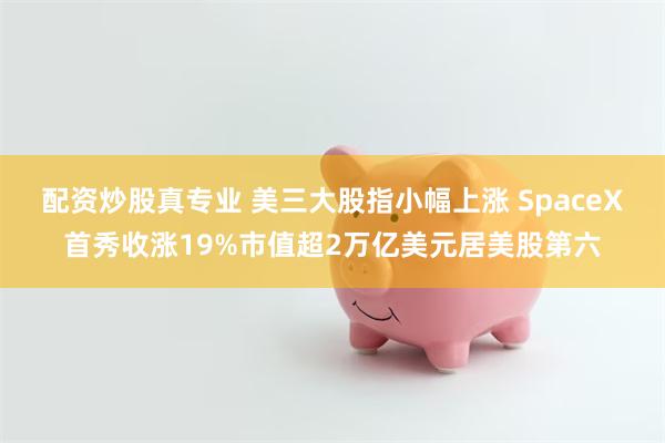 配资炒股真专业 美三大股指小幅上涨 SpaceX首秀收涨19%市值超2万亿美元居美股第六