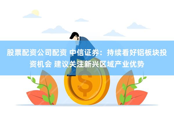股票配资公司配资 中信证券：持续看好铝板块投资机会 建议关注新兴区域产业优势
