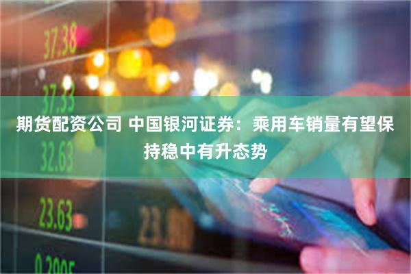 期货配资公司 中国银河证券：乘用车销量有望保持稳中有升态势