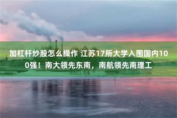 加杠杆炒股怎么操作 江苏17所大学入围国内100强！南大领先东南，南航领先南理工