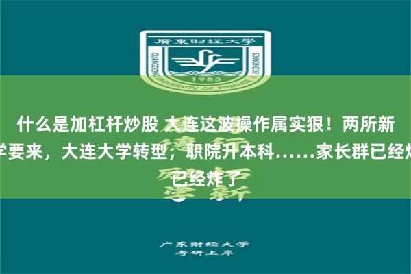 什么是加杠杆炒股 大连这波操作属实狠！两所新大学要来，大连大学转型，职院升本科……家长群已经炸了