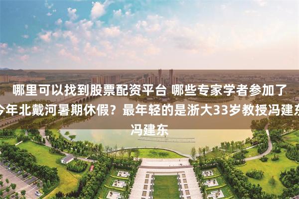 哪里可以找到股票配资平台 哪些专家学者参加了今年北戴河暑期休假？最年轻的是浙大33岁教授冯建东