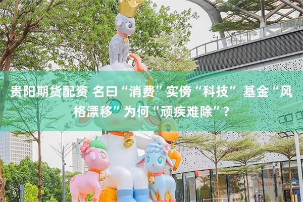 贵阳期货配资 名曰“消费”实傍“科技” 基金“风格漂移”为何“顽疾难除”?