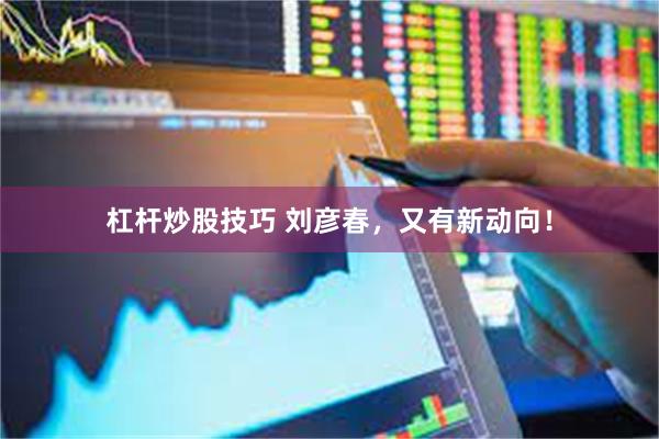 杠杆炒股技巧 刘彦春，又有新动向！