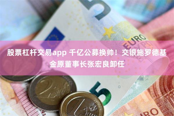 股票杠杆交易app 千亿公募换帅！交银施罗德基金原董事长张宏良卸任