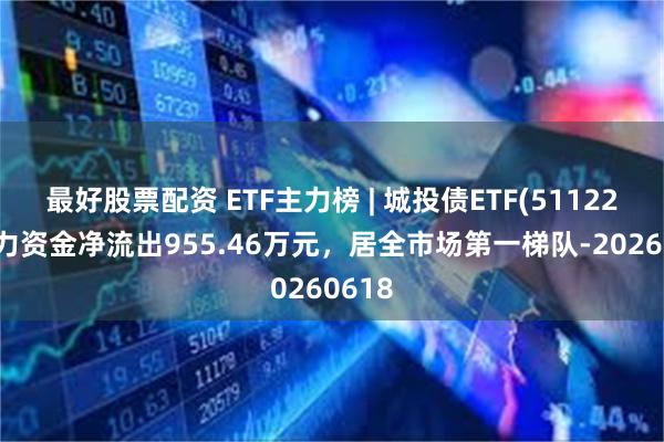 最好股票配资 ETF主力榜 | 城投债ETF(511220)主力资金净流出955.46万元，居全市场第一梯队-20260618
