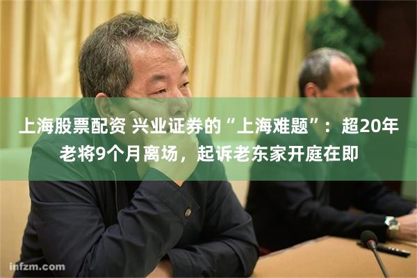 上海股票配资 兴业证券的“上海难题”：超20年老将9个月离场，起诉老东家开庭在即