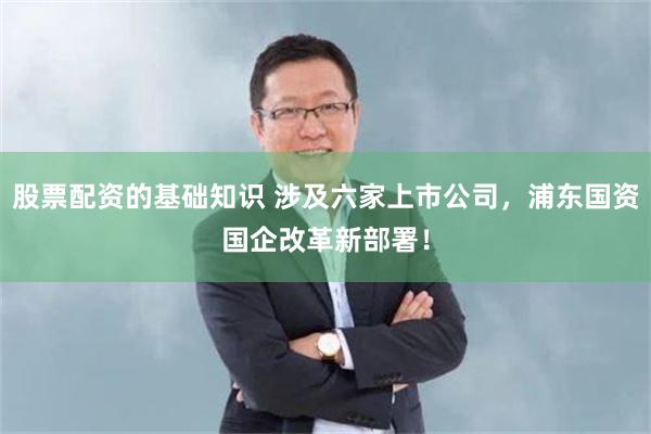 股票配资的基础知识 涉及六家上市公司，浦东国资国企改革新部署！