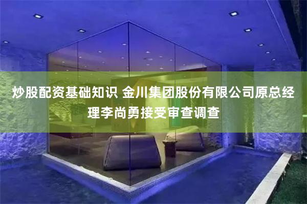 炒股配资基础知识 金川集团股份有限公司原总经理李尚勇接受审查调查