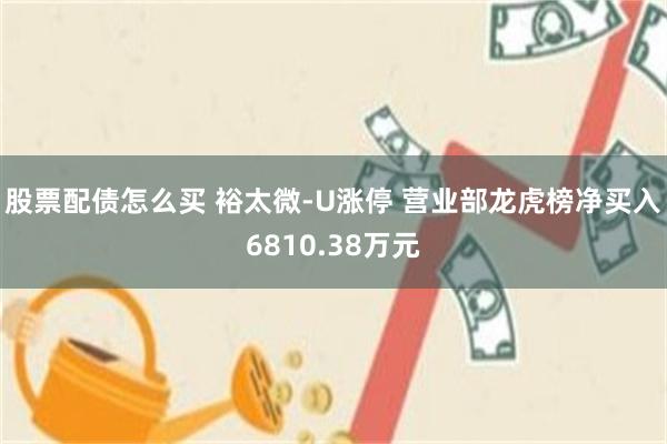 股票配债怎么买 裕太微-U涨停 营业部龙虎榜净买入6810.38万元