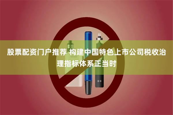 股票配资门户推荐 构建中国特色上市公司税收治理指标体系正当时
