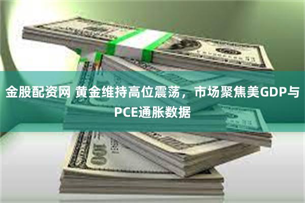 金股配资网 黄金维持高位震荡，市场聚焦美GDP与PCE通胀数据