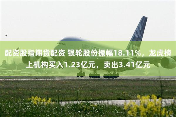 配资股指期货配资 银轮股份振幅18.11%，龙虎榜上机构买入1.23亿元，卖出3.41亿元