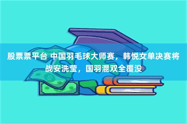股票票平台 中国羽毛球大师赛，韩悦女单决赛将战安洗莹，国羽混双全覆没