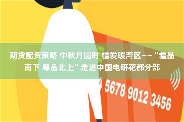 期货配资策略 中秋月圆时 疆爱暖湾区——“疆品南下 粤品北上”走进中国电研花都分部
