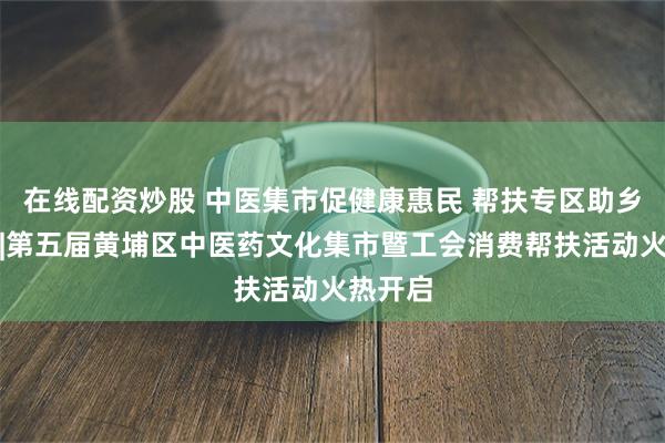 在线配资炒股 中医集市促健康惠民 帮扶专区助乡村振兴|第五届黄埔区中医药文化集市暨工会消费帮扶活动火热开启
