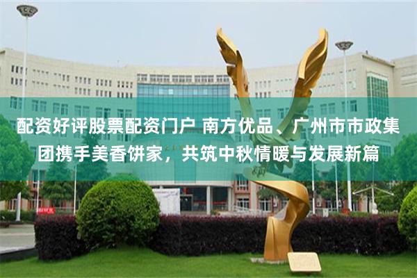 配资好评股票配资门户 南方优品、广州市市政集团携手美香饼家，共筑中秋情暖与发展新篇