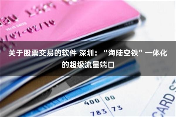 关于股票交易的软件 深圳：“海陆空铁”一体化的超级流量端口