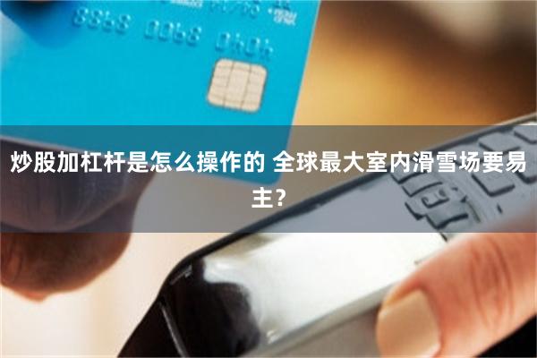炒股加杠杆是怎么操作的 全球最大室内滑雪场要易主？
