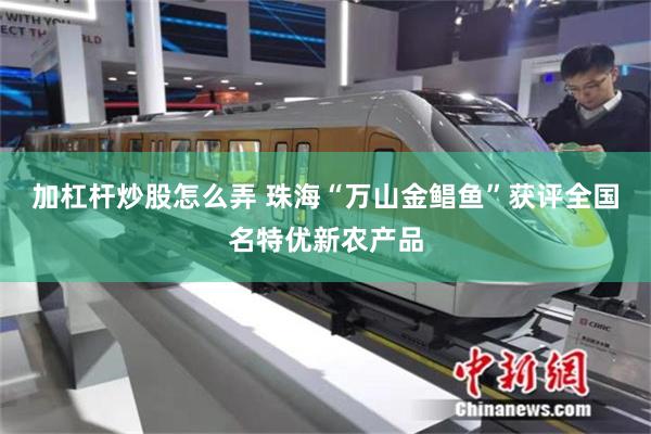 加杠杆炒股怎么弄 珠海“万山金鲳鱼”获评全国名特优新农产品