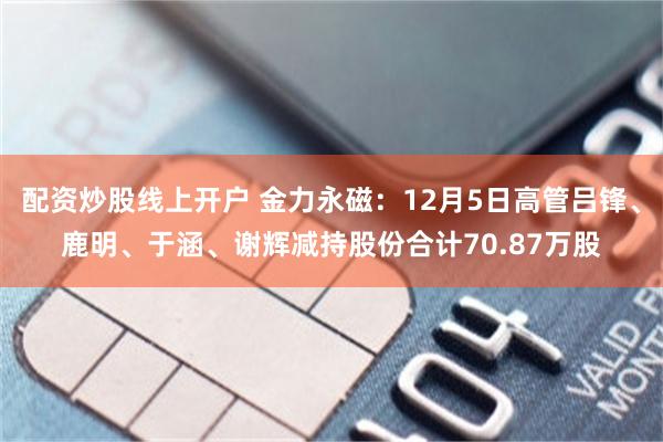 配资炒股线上开户 金力永磁：12月5日高管吕锋、鹿明、于涵、谢辉减持股份合计70.87万股