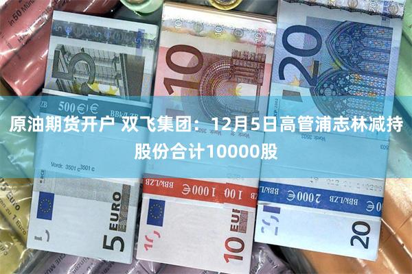 原油期货开户 双飞集团：12月5日高管浦志林减持股份合计10000股