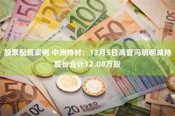 股票配资案例 中洲特材：12月5日高管冯明明减持股份合计12.08万股