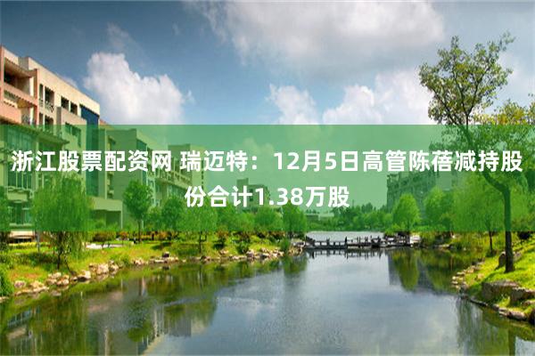 浙江股票配资网 瑞迈特：12月5日高管陈蓓减持股份合计1.38万股