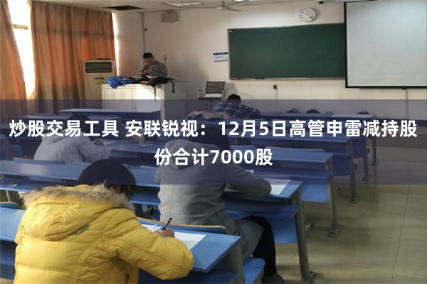 炒股交易工具 安联锐视：12月5日高管申雷减持股份合计7000股