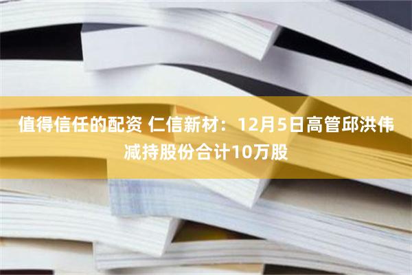 值得信任的配资 仁信新材：12月5日高管邱洪伟减持股份合计10万股