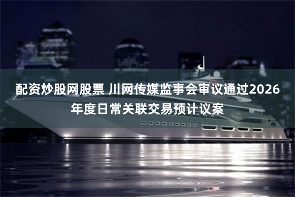 配资炒股网股票 川网传媒监事会审议通过2026年度日常关联交易预计议案