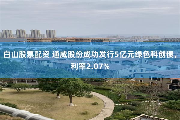 白山股票配资 通威股份成功发行5亿元绿色科创债，利率2.07%