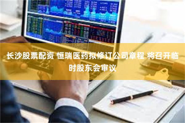 长沙股票配资 恒瑞医药拟修订公司章程 将召开临时股东会审议