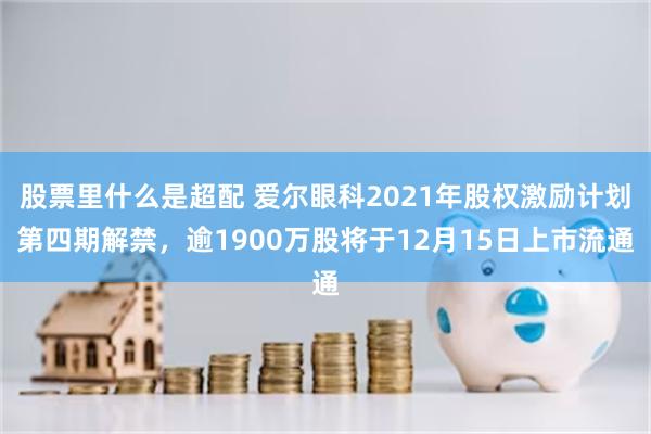 股票里什么是超配 爱尔眼科2021年股权激励计划第四期解禁，逾1900万股将于12月15日上市流通