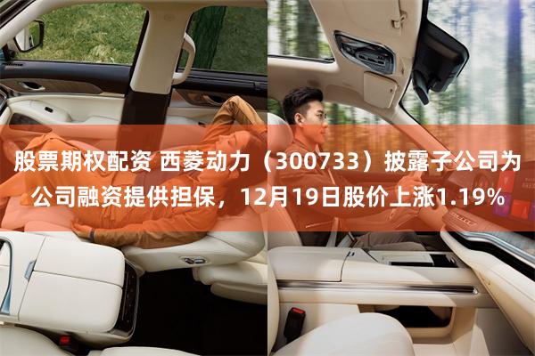 股票期权配资 西菱动力（300733）披露子公司为公司融资提供担保，12月19日股价上涨1.19%