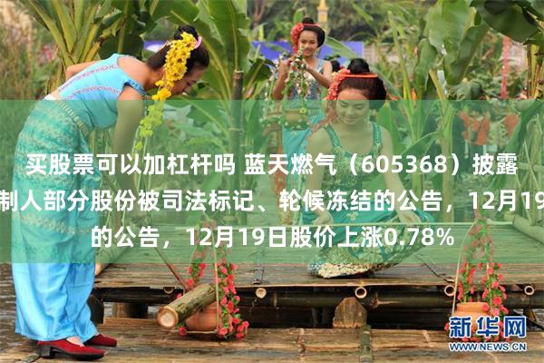 买股票可以加杠杆吗 蓝天燃气（605368）披露控股股东及实际控制人部分股份被司法标记、轮候冻结的公告，12月19日股价上涨0.78%