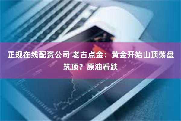 正规在线配资公司 老古点金：黄金开始山顶荡盘筑顶？原油看跌