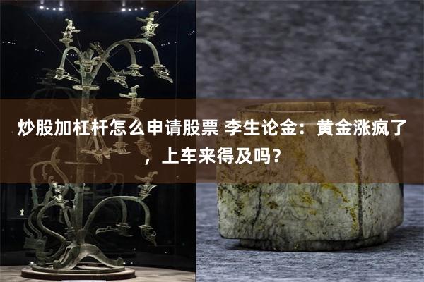 炒股加杠杆怎么申请股票 李生论金：黄金涨疯了，上车来得及吗？