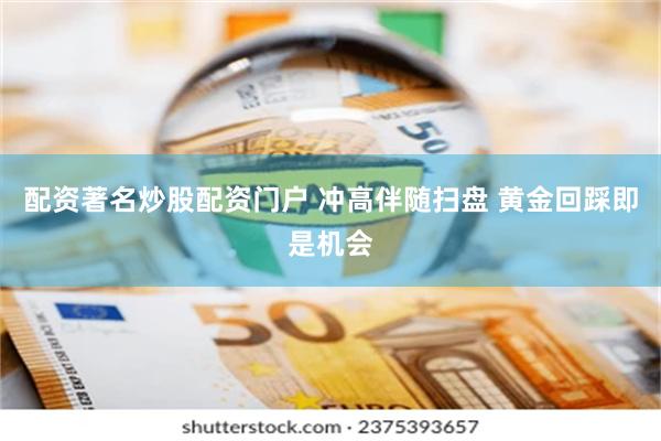 配资著名炒股配资门户 冲高伴随扫盘 黄金回踩即是机会